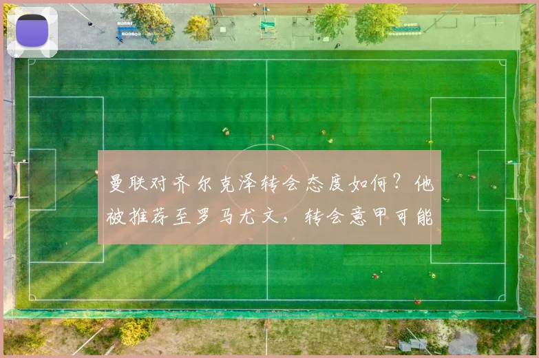 曼联对齐尔克泽转会态度如何?他被推荐至罗马尤文,转会意甲可能性分析