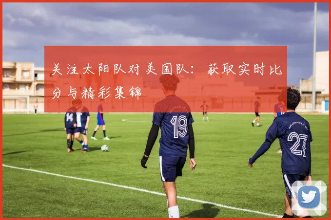 关注太阳队对美国队:获取实时比分与精彩集锦