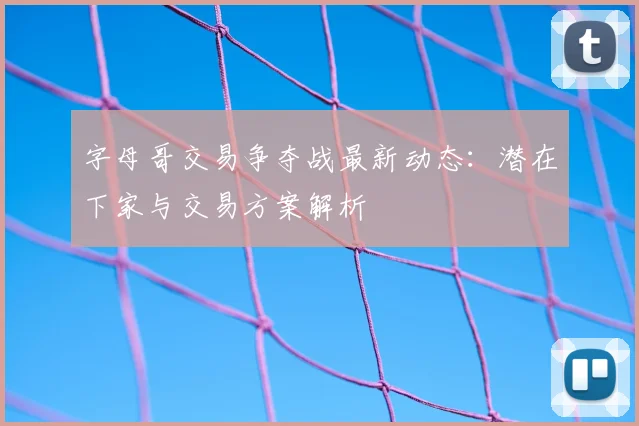 字母哥交易争夺战最新动态:潜在下家与交易方案解析