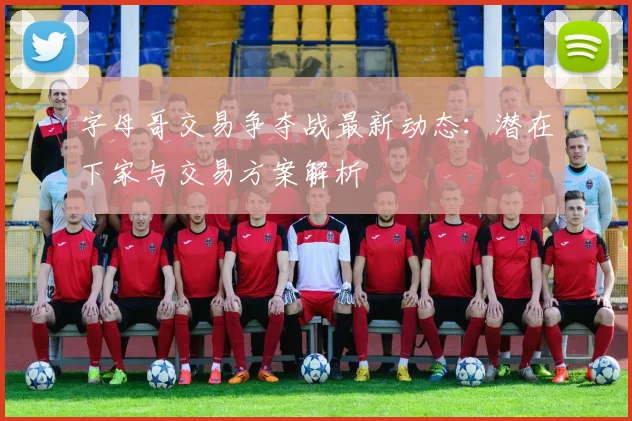 字母哥交易争夺战最新动态:潜在下家与交易方案解析