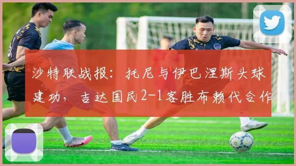 沙特联战报:托尼与伊巴涅斯头球建功,吉达国民2-1客胜布赖代合作