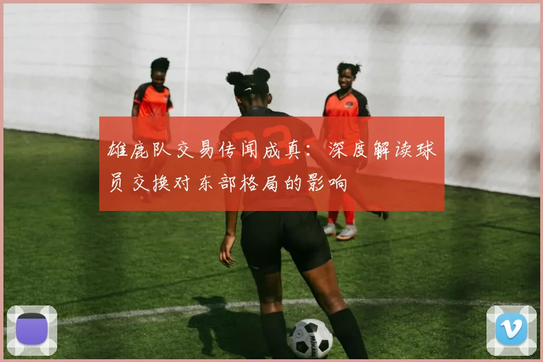 雄鹿队交易传闻成真：深度解读球员交换对东部格局的影响