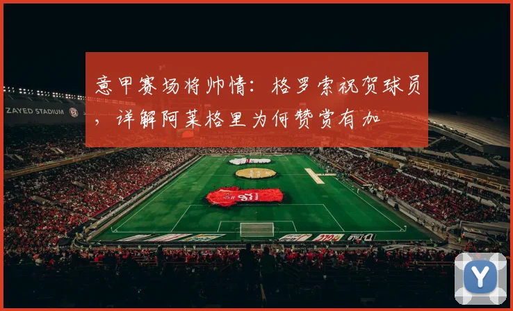 意甲赛场将帅情：格罗索祝贺球员，详解阿莱格里为何赞赏有加