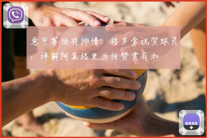 意甲赛场将帅情：格罗索祝贺球员，详解阿莱格里为何赞赏有加