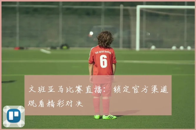 文班亚马比赛直播：锁定官方渠道观看精彩对决