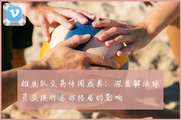 雄鹿队交易传闻成真：深度解读球员交换对东部格局的影响