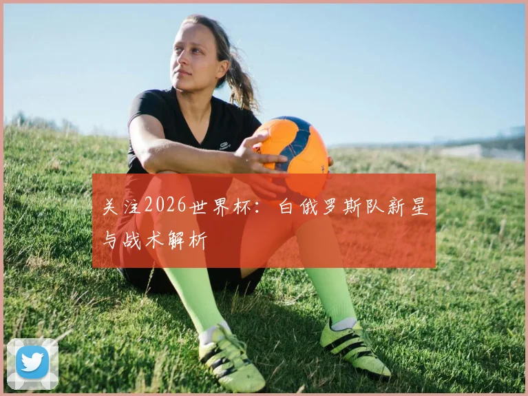 关注2026世界杯:白俄罗斯队新星与战术解析