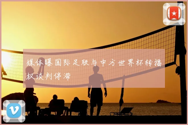 媒体曝国际足联与中方世界杯转播权谈判停滞