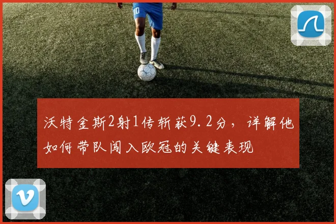 沃特金斯2射1传斩获9.2分,详解他如何带队闯入欧冠的关键表现